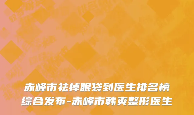 赤峰市祛掉眼袋到医生排名榜综合发布-赤峰市韩爽整形医生