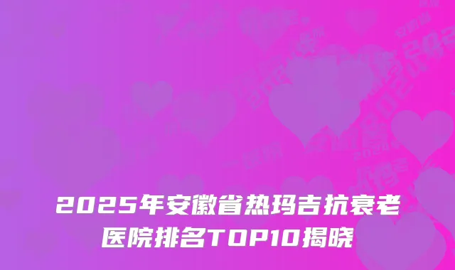 2025年安徽省热玛吉抗衰老医院排名TOP10揭晓