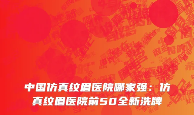 中国仿真纹眉医院哪家强：仿真纹眉医院前50全新洗牌