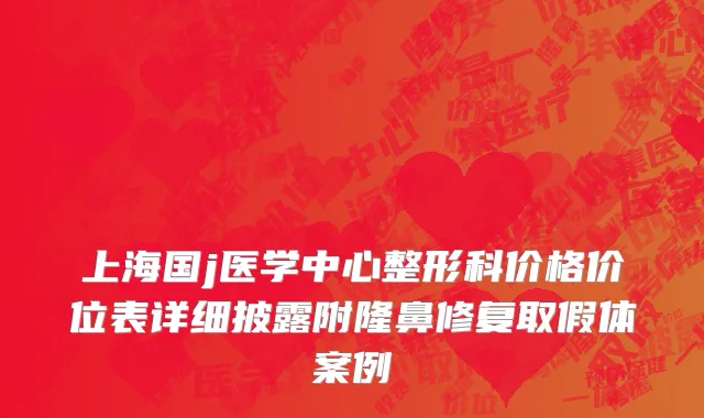 上海国j医学中心整形科价格价位表详细披露附隆鼻修复取假体案例