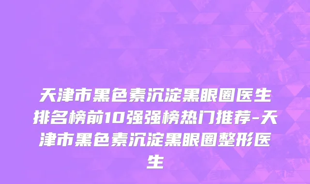 天津市黑色素沉淀黑眼圈医生排名榜前10强强榜热门推荐-天津市黑色素沉淀黑眼圈整形医生