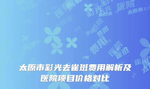 太原市彩光去雀斑费用解析及医院项目价格对比