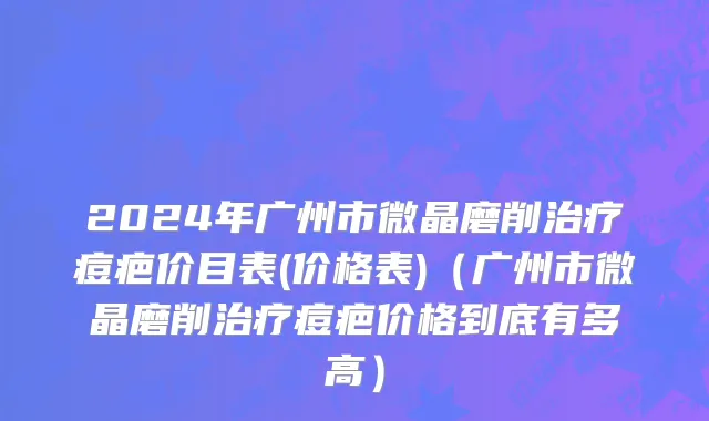 2024年广州市微晶磨削治疗痘疤价目表(价格表)（广州市微晶磨削治疗痘疤价格到底有多高）