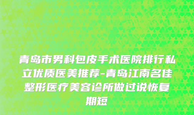 青岛市男科包皮手术医院排行私立优质医美推荐-青岛江南名佳整形医疗美容诊所做过说恢复期短