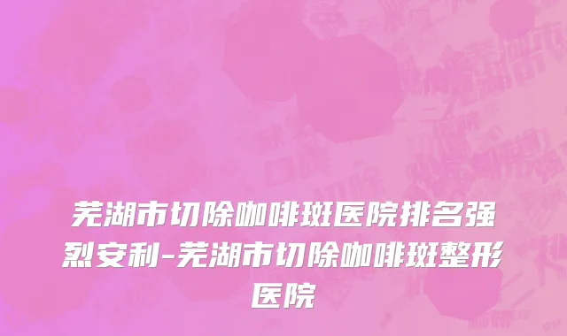 芜湖市切除咖啡斑医院排名强烈安利-芜湖市切除咖啡斑整形医院