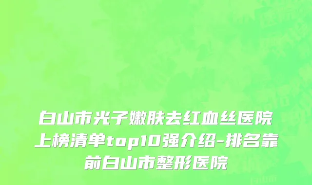 白山市光子嫩肤去红血丝医院上榜清单top10强介绍-排名靠前白山市整形医院