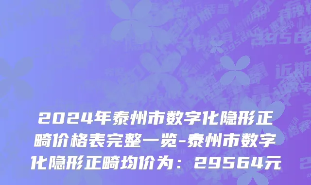 2024年泰州市数字化隐形正畸价格表完整一览-泰州市数字化隐形正畸均价为：29564元