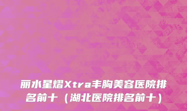 丽水星熠Xtra丰胸美容医院排名前十（湖北医院排名前十）