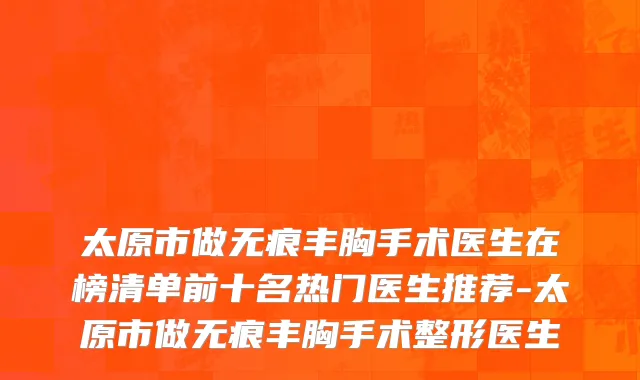 太原市做无痕丰胸手术医生在榜清单前十名热门医生推荐-太原市做无痕丰胸手术整形医生