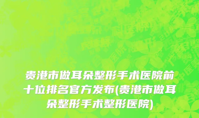 贵港市做耳朵整形手术医院前十位排名官方发布(贵港市做耳朵整形手术整形医院)
