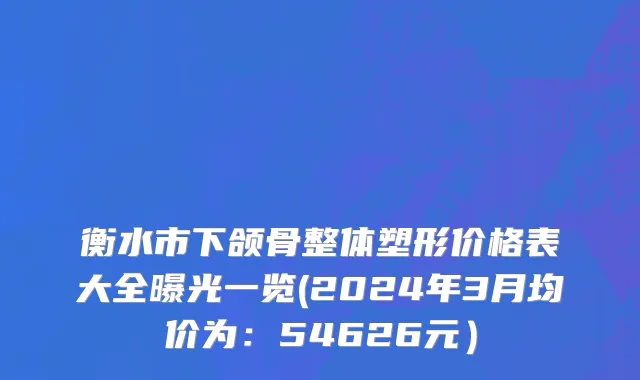 衡水市下颌骨整体塑形价格表大全曝光一览(2024年3月均价为：54626元）