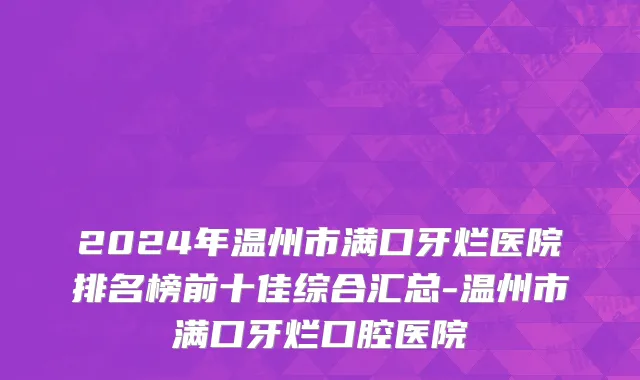 2024年温州市满口牙烂医院排名榜前十佳综合汇总-温州市满口牙烂口腔医院