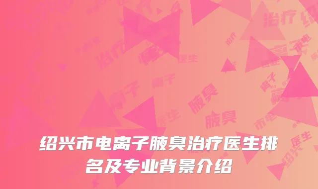 绍兴市电离子腋臭治疗医生排名及专业背景介绍