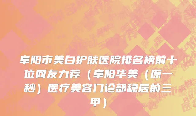 阜阳市美白护肤医院排名榜前十位网友力荐（阜阳华美（原一秒）医疗美容门诊部稳居前三甲）