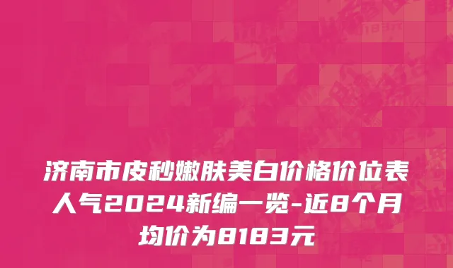 济南市皮秒嫩肤美白价格价位表人气2024新编一览-近8个月均价为8183元
