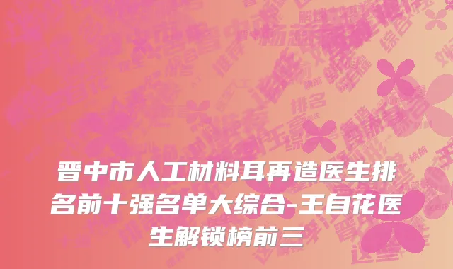 晋中市人工材料耳再造医生排名前十强名单大综合-王自花医生解锁榜前三
