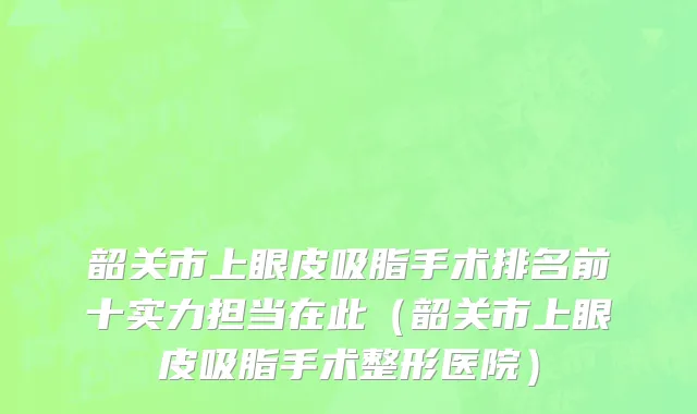韶关市上眼皮吸脂手术排名前十实力担当在此（韶关市上眼皮吸脂手术整形医院）