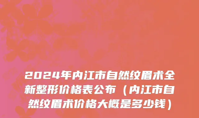 2024年内江市自然纹眉术全新整形价格表公布（内江市自然纹眉术价格大概是多少钱）