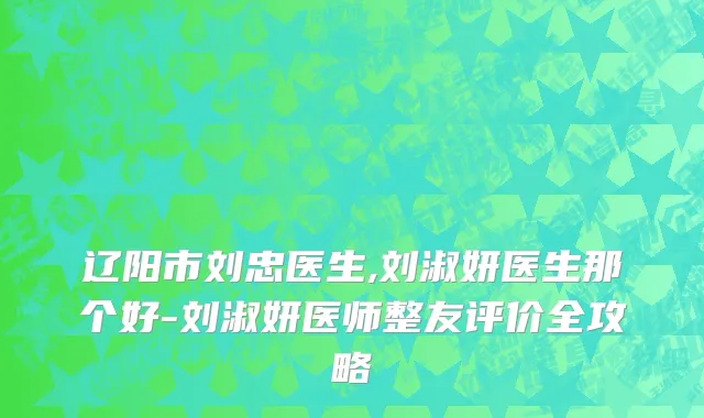 辽阳市刘忠医生,刘淑妍医生那个好-刘淑妍医师整友评价全攻略