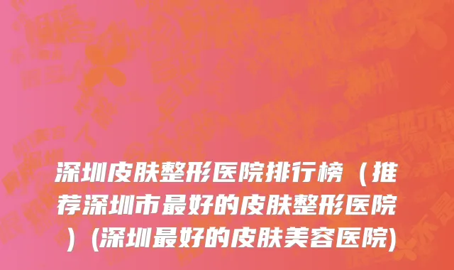 深圳皮肤整形医院排行榜（推荐深圳市最好的皮肤整形医院）(深圳最好的皮肤美容医院)
