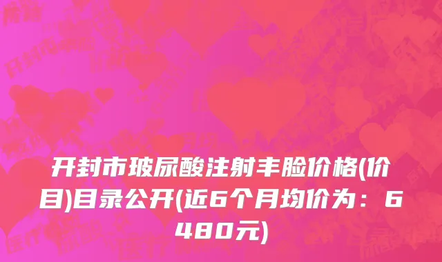 开封市玻尿酸注射丰脸价格(价目)目录公开(近6个月均价为：6480元)