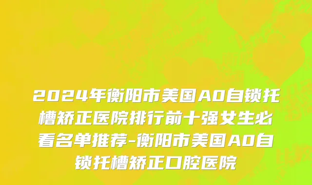 2024年衡阳市美国A0自锁托槽矫正医院排行前十强女生必看名单推荐-衡阳市美国A0自锁托槽矫正口腔医院