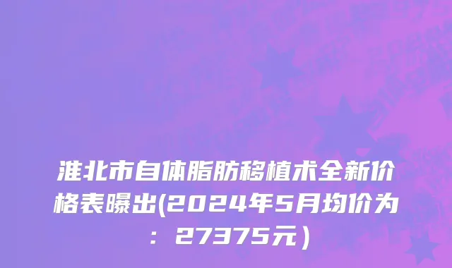 淮北市自体脂肪移植术全新价格表曝出(2024年5月均价为：27375元）