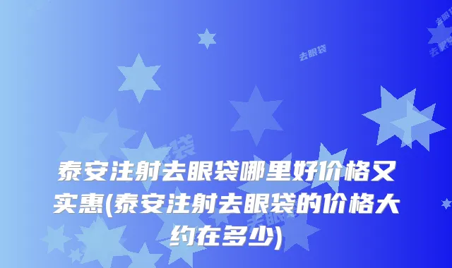 泰安注射去眼袋哪里好价格又实惠(泰安注射去眼袋的价格大约在多少)