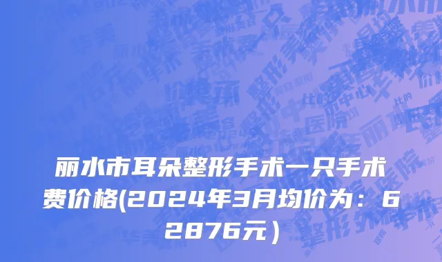 丽水市耳朵整形手术一只手术费价格(2024年3月均价为：62876元）