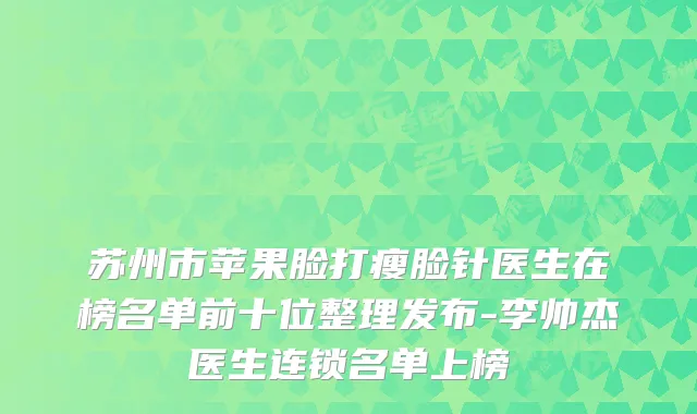 苏州市苹果脸打瘦脸针医生在榜名单前十位整理发布-李帅杰医生连锁名单上榜