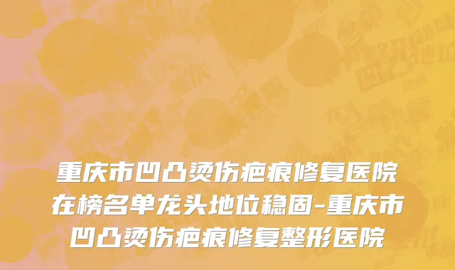 重庆市凹凸烫伤疤痕修复医院在榜名单龙头地位稳固-重庆市凹凸烫伤疤痕修复整形医院