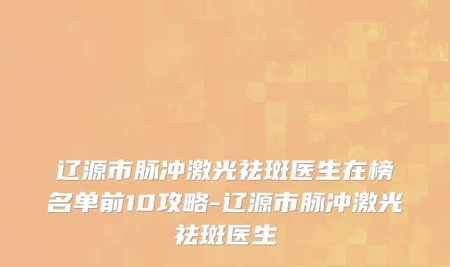 辽源市脉冲激光祛斑医生在榜名单前10攻略-辽源市脉冲激光祛斑医生