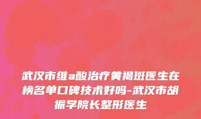 武汉市维a酸治疗黄褐斑医生在榜名单口碑技术好吗-武汉市胡振学院长整形医生