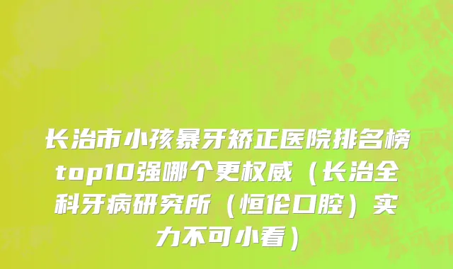 长治市小孩暴牙矫正医院排名榜top10强哪个更权威（长治全科牙病研究所（恒伦口腔）实力不可小看）
