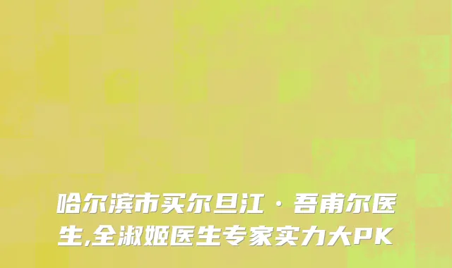 哈尔滨市买尔旦江•吾甫尔医生,全淑姬医生专家实力大PK