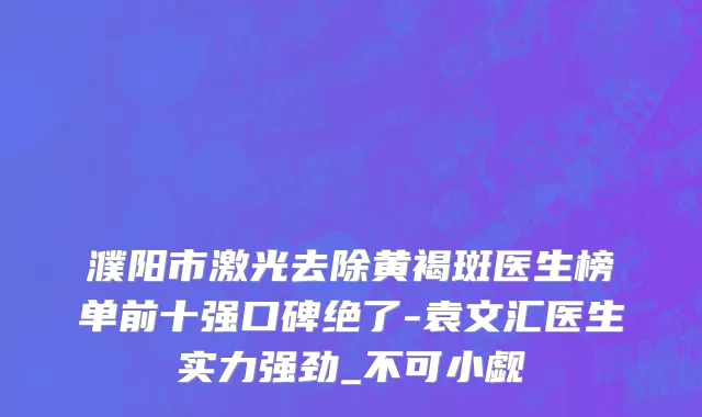 濮阳市激光去除黄褐斑医生榜单前十强口碑绝了-袁文汇医生实力强劲_不可小觑