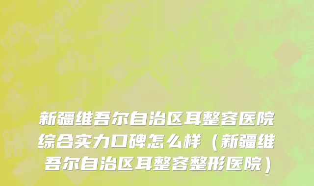 新疆维吾尔自治区耳整容医院综合实力口碑怎么样（新疆维吾尔自治区耳整容整形医院）