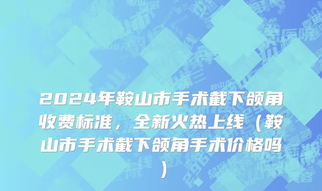 2024年鞍山市手术截下颌角收费标准，全新火热上线（鞍山市手术截下颌角手术价格吗）
