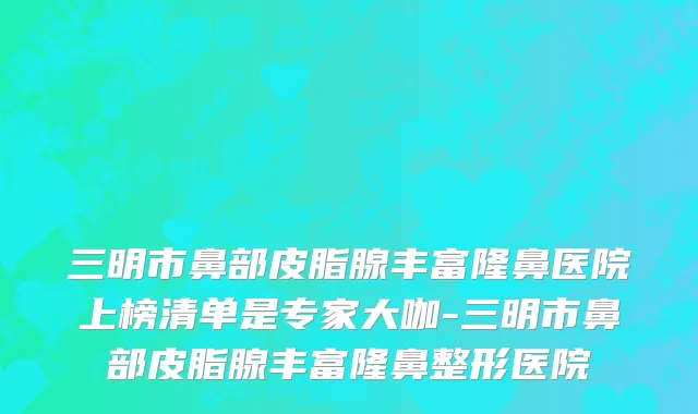 三明市鼻部皮脂腺丰富隆鼻医院上榜清单是专家大咖-三明市鼻部皮脂腺丰富隆鼻整形医院