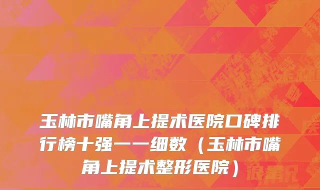 玉林市嘴角上提术医院口碑排行榜十强一一细数（玉林市嘴角上提术整形医院）