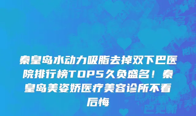 秦皇岛水动力吸脂去掉双下巴医院排行榜TOP5久负盛名!秦皇岛美姿娇医疗美容诊所不看后悔