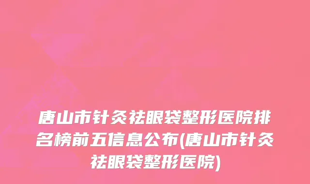 唐山市针灸祛眼袋整形医院排名榜前五信息公布(唐山市针灸祛眼袋整形医院)
