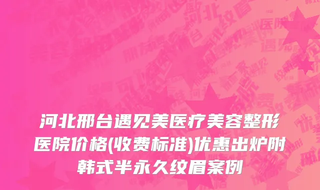 河北邢台遇见美医疗美容整形医院价格(收费标准)优惠出炉附韩式半永久纹眉案例