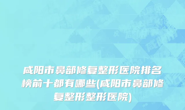 咸阳市鼻部修复整形医院排名榜前十都有哪些(咸阳市鼻部修复整形整形医院)