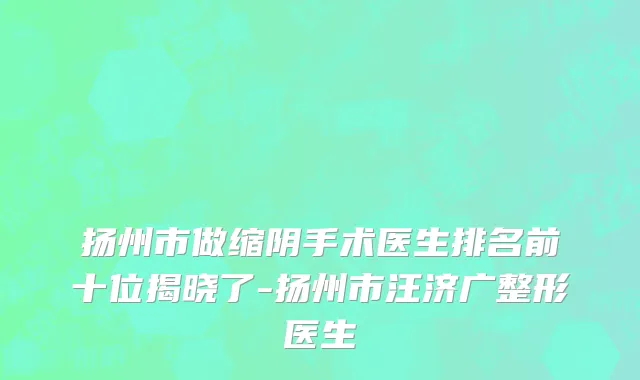 扬州市做缩阴手术医生排名前十位揭晓了-扬州市汪济广整形医生