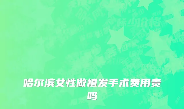 哈尔滨女性做植发手术费用贵吗