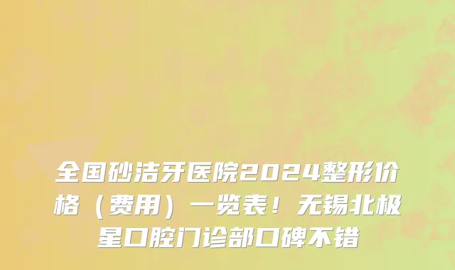 全国砂洁牙医院2024整形价格(费用)一览表!无锡北极星口腔门诊部口碑不错