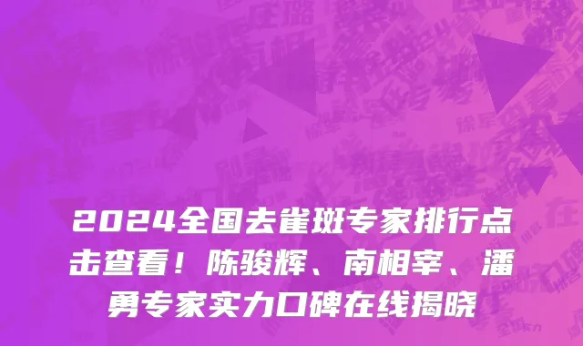 2024全国去雀斑专家排行点击查看!陈骏辉、南相宰、潘勇专家实力口碑在线揭晓