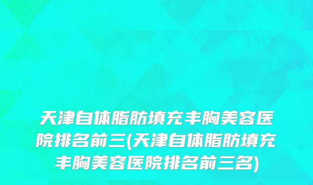 天津自体脂肪填充丰胸美容医院排名前三(天津自体脂肪填充丰胸美容医院排名前三名)