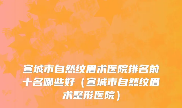 宣城市自然纹眉术医院排名前十名哪些好（宣城市自然纹眉术整形医院）